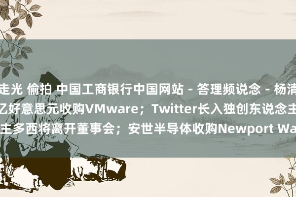 走光 偷拍 中国工商银行中国网站－答理频说念－杨清清栏目－博通将以610亿好意思元收购VMware；Twitter长入独创东说念主多西将离开董事会；安世半导体收购Newport Wafer Fab将面对英国审查